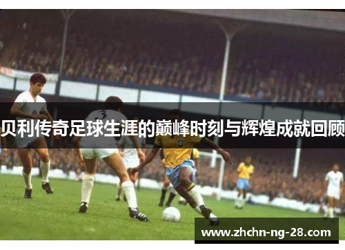 贝利传奇足球生涯的巅峰时刻与辉煌成就回顾