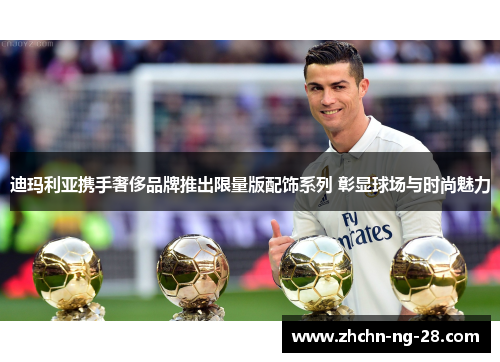 迪玛利亚携手奢侈品牌推出限量版配饰系列 彰显球场与时尚魅力